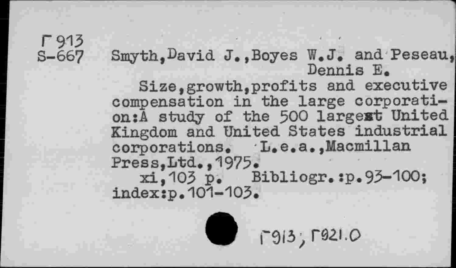 ﻿F 9'13
S-667
Smyth,David. J,,Boyes W,J, and Peseau Dennis E.
Size, growth, prof its and. executive compensation in the large corporation: A study of the 500 largest United. Kingdom and United States industrial corporations, L,e,a.»Macmillan Press,Ltd,,1975*
xijIO^ P» Bibliogr. :p.93-'1OO; index:p.'10‘1-103.
F9I3; rôZl.O